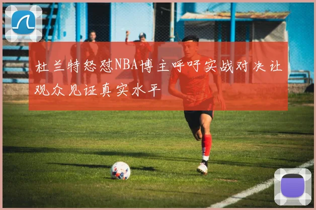 杜兰特怒怼NBA博主呼吁实战对决让观众见证真实水平