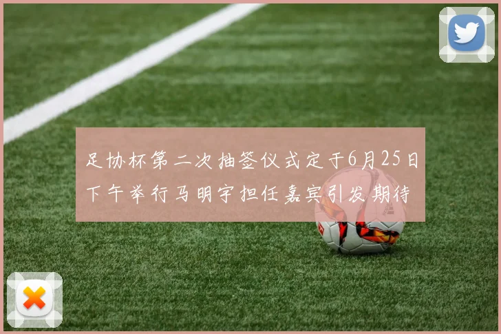 足协杯第二次抽签仪式定于6月25日下午举行马明宇担任嘉宾引发期待