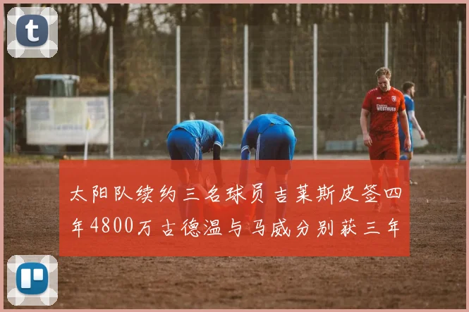 太阳队续约三名球员吉莱斯皮签四年4800万古德温与马威分别获三年合同