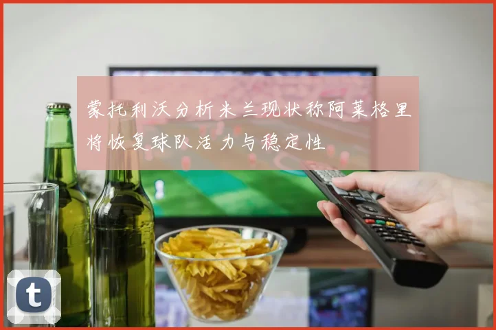 蒙托利沃分析米兰现状称阿莱格里将恢复球队活力与稳定性