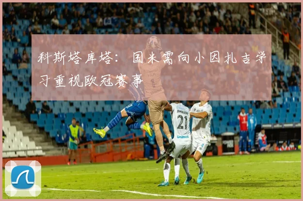 科斯塔库塔：国米需向小因扎吉学习重视欧冠赛事