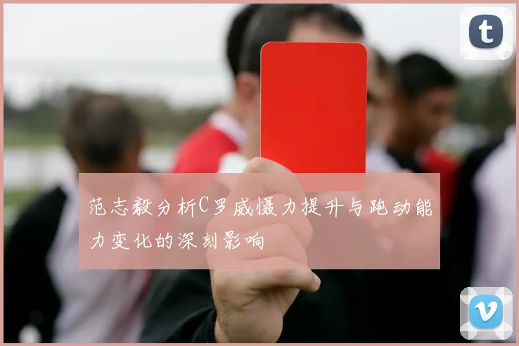 范志毅分析C罗威慑力提升与跑动能力变化的深刻影响