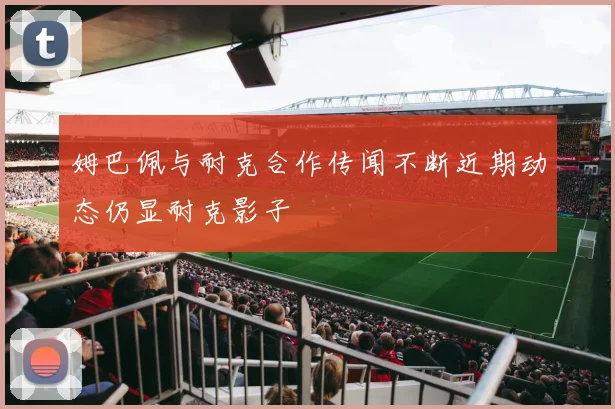 姆巴佩与耐克合作传闻不断近期动态仍显耐克影子