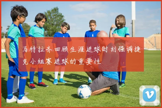 马特拉齐回顾生涯进球时刻强调捷克小组赛进球的重要性