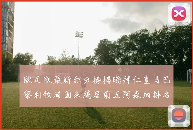 欧足联最新积分榜揭晓拜仁皇马巴黎利物浦国米稳居前五阿森纳排名第七