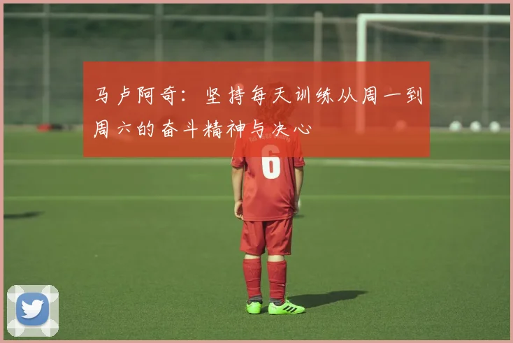 马卢阿奇：坚持每天训练从周一到周六的奋斗精神与决心