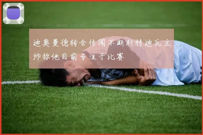 迪奥曼德转会传闻不断科特迪瓦主帅称他目前专注于比赛