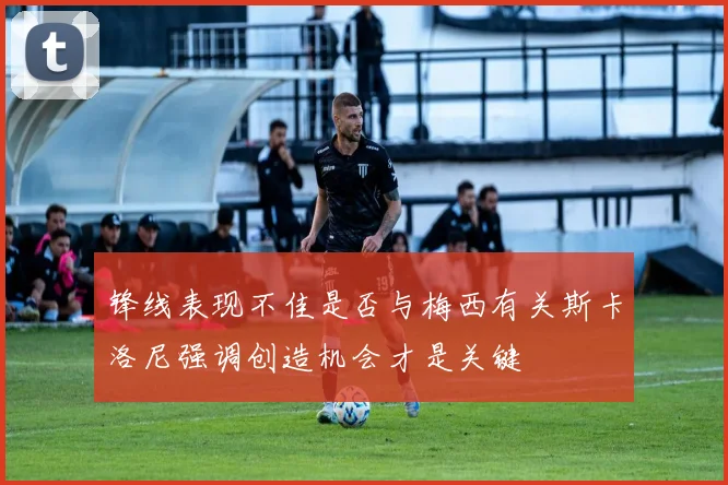 锋线表现不佳是否与梅西有关斯卡洛尼强调创造机会才是关键
