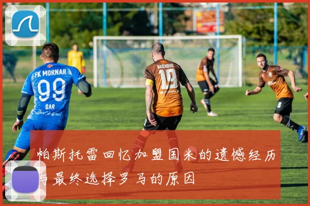 帕斯托雷回忆加盟国米的遗憾经历与最终选择罗马的原因
