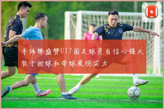李玮锋盛赞U17国足球员自信心强大敢于控球和带球展现实力