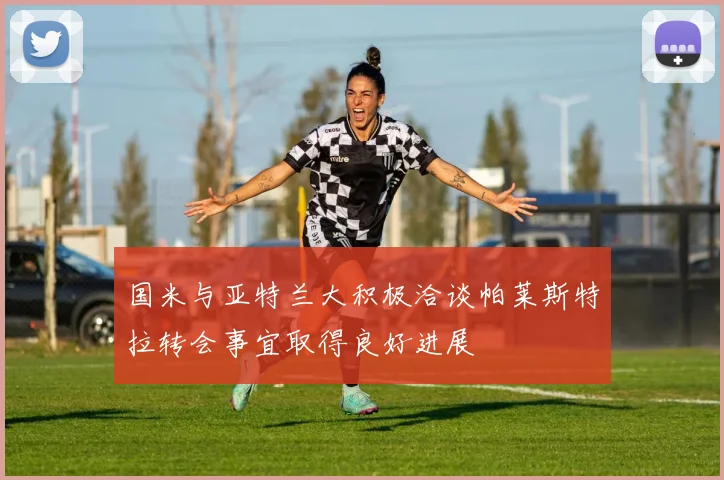国米与亚特兰大积极洽谈帕莱斯特拉转会事宜取得良好进展