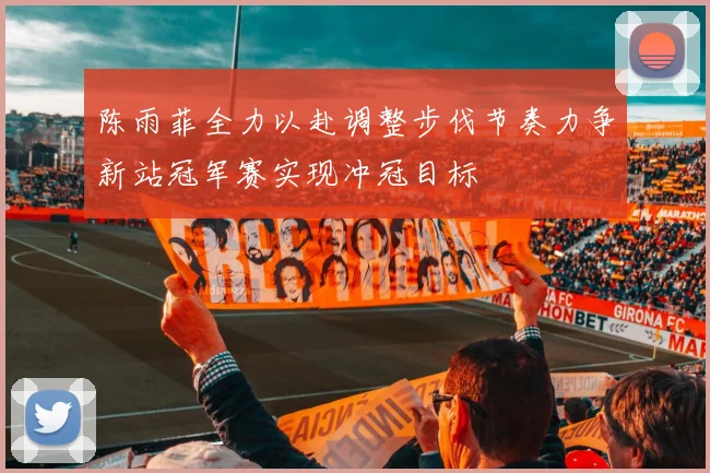 陈雨菲全力以赴调整步伐节奏力争新站冠军赛实现冲冠目标