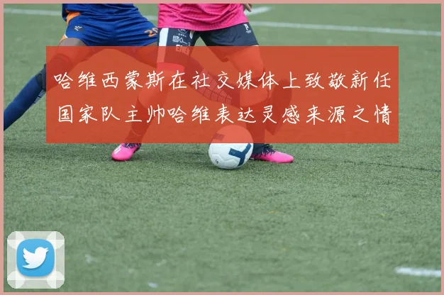 哈维西蒙斯在社交媒体上致敬新任国家队主帅哈维表达灵感来源之情