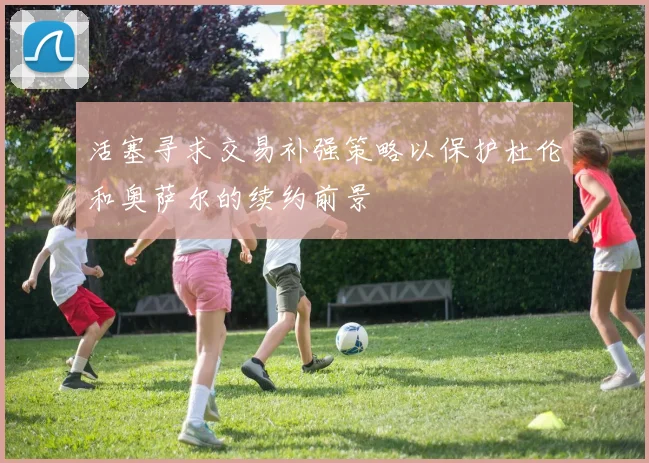 活塞寻求交易补强策略以保护杜伦和奥萨尔的续约前景