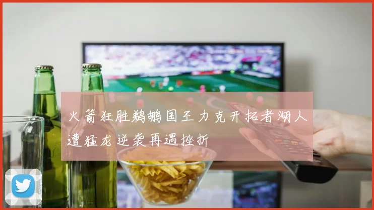 火箭狂胜鹈鹕国王力克开拓者湖人遭猛龙逆袭再遇挫折