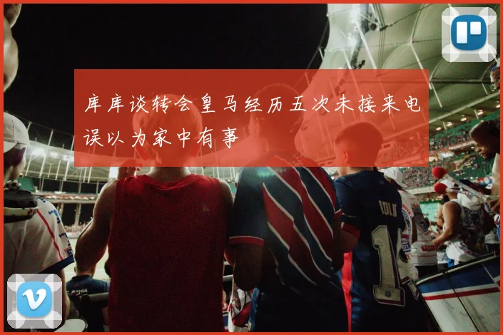 库库谈转会皇马经历五次未接来电误以为家中有事