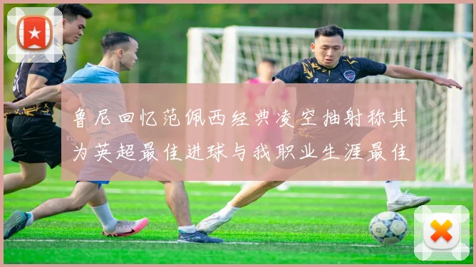 鲁尼回忆范佩西经典凌空抽射称其为英超最佳进球与我职业生涯最佳传球结合