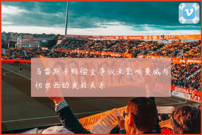 马雷斯卡赔偿金争议未影响曼城与切尔西的良好关系