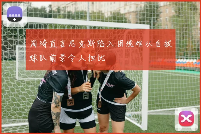 周琦直言尼克斯陷入困境难以自拔球队前景令人担忧
