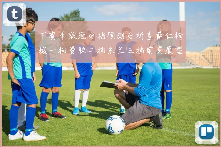 下赛季欧冠分档预测分析皇萨仁枪城一档曼联二档米兰三档前景展望