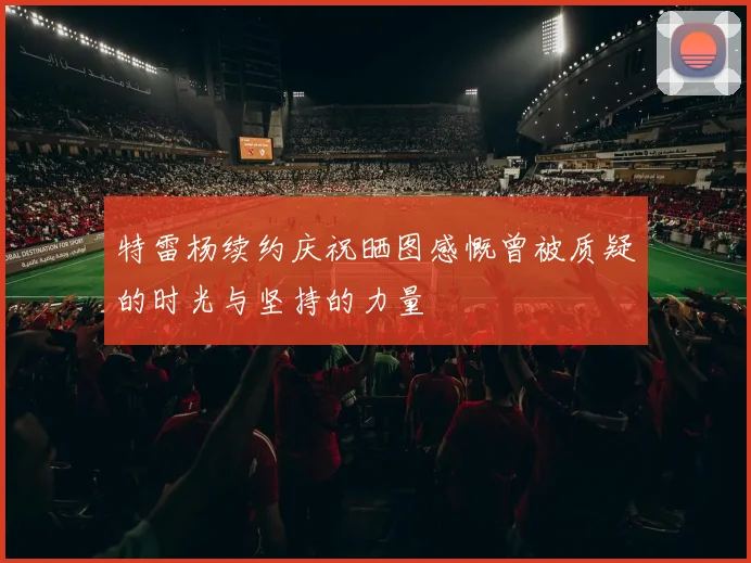 特雷杨续约庆祝晒图感慨曾被质疑的时光与坚持的力量