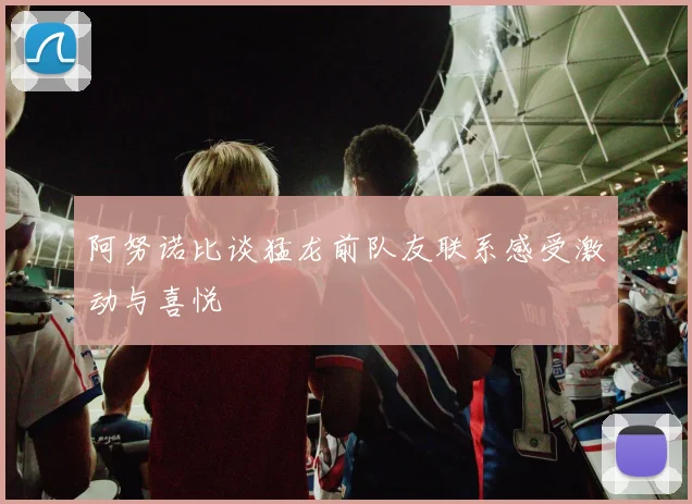 阿努诺比谈猛龙前队友联系感受激动与喜悦