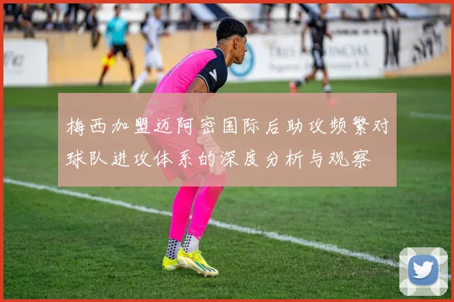 梅西加盟迈阿密国际后助攻频繁对球队进攻体系的深度分析与观察