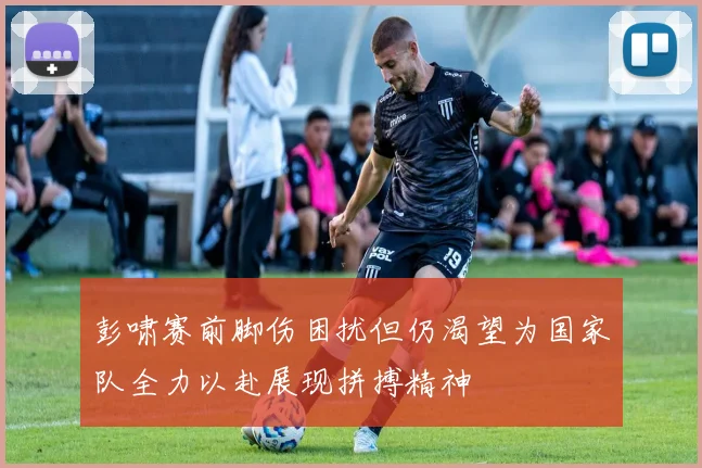 彭啸赛前脚伤困扰但仍渴望为国家队全力以赴展现拼搏精神