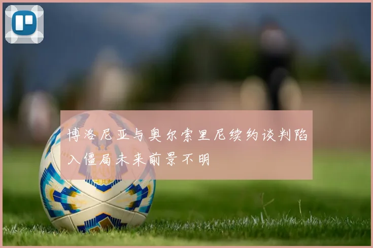 博洛尼亚与奥尔索里尼续约谈判陷入僵局未来前景不明