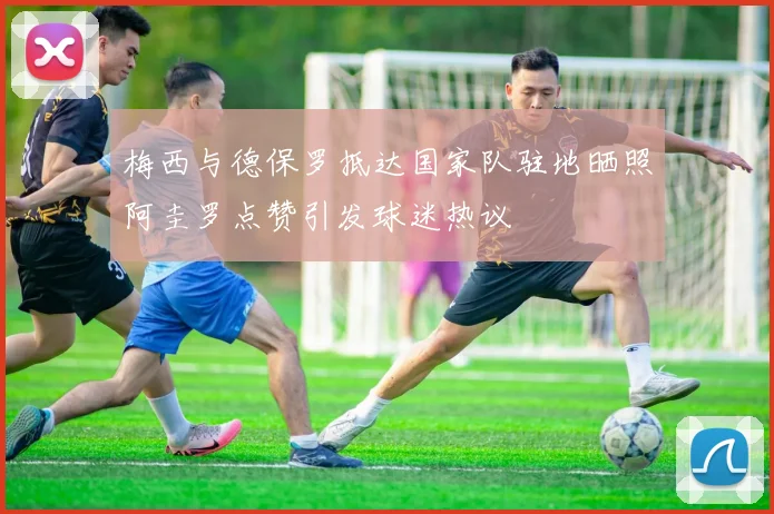 梅西与德保罗抵达国家队驻地晒照阿圭罗点赞引发球迷热议