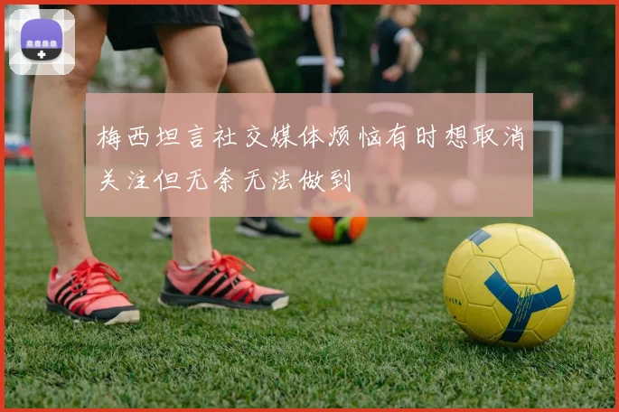 梅西坦言社交媒体烦恼有时想取消关注但无奈无法做到