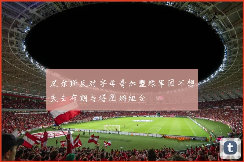 皮尔斯反对字母哥加盟绿军因不想失去布朗与塔图姆组合
