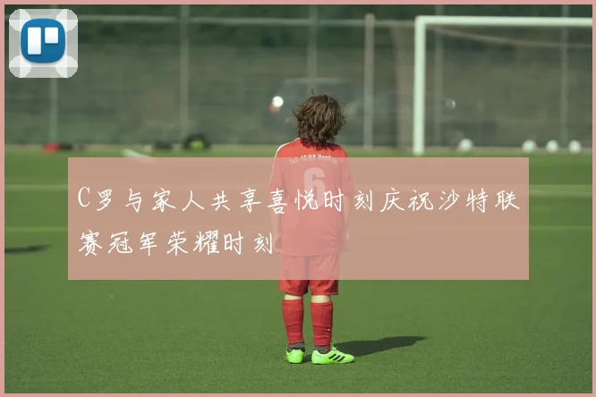 C罗与家人共享喜悦时刻庆祝沙特联赛冠军荣耀时刻